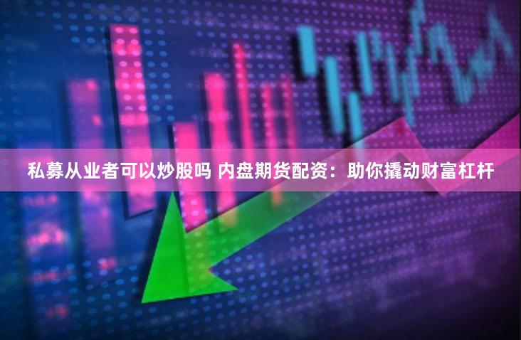 私募从业者可以炒股吗 内盘期货配资：助你撬动财富杠杆